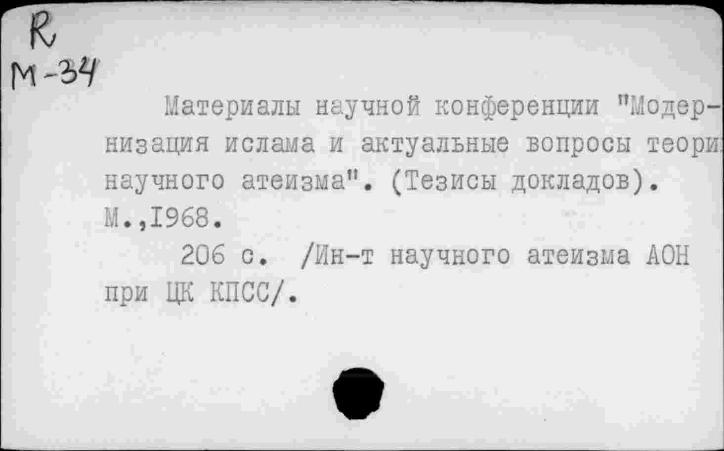 ﻿Материалы научной конференции "Модернизация ислама и актуальные вопросы теори. научного атеизма”. (Тезисы докладов). М.,1968.
206 с. /Ин-т научного атеизма АОН при ЦК КПСС/.